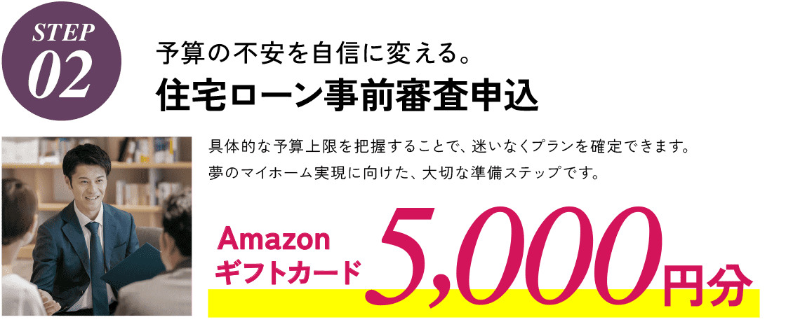 STEP02,予算の不安を自信に変える。住宅ローン事前審査申込、具体的な予算上限を把握することで、迷いなくプランを確定できます。夢のマイホーム実現に向けた、大切な準備ステップです。Amazonギフトカード5,000円分