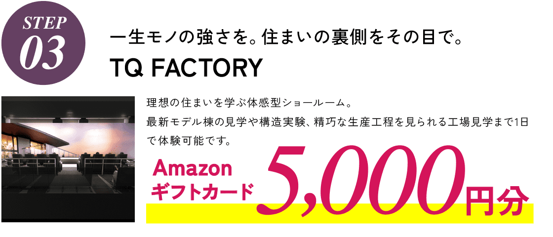 STEP03,一生モノの強さを。住まいの裏側をその目で。TQ FACTORY、図面だけではわからない、理想の住まいを学ぶ体感型ショールーム。最新モデル棟の見学や構造実験、精巧な生産工程を見られる工場見学まで1日で体験可能です。 Amazonギフトカード5,000円分