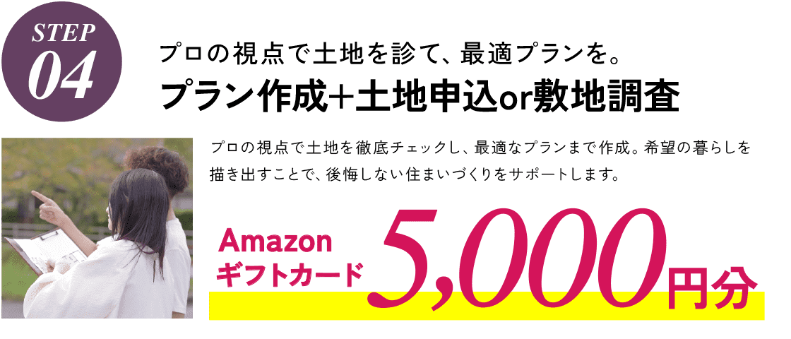 STEP04,プロの視点で土地を診て、最適プランを。プラン作成+土地申込or敷地調査、プロの視点で、プロの視点で土地を徹底チェックし、最適なプランまで作成。希望の暮らしを描き出すことで、後悔しない住まいづくりをサポートします。Amazonギフトカード5,000円分